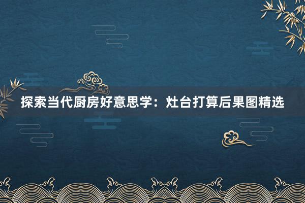 探索当代厨房好意思学：灶台打算后果图精选